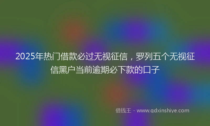 2025年热门借款必过无视征信，罗列五个无视征信黑户当前逾期必下款的口子