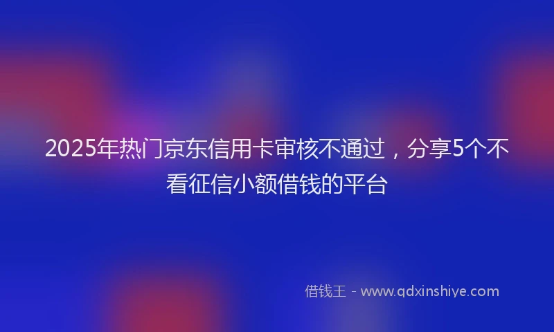 2025年热门京东信用卡审核不通过，分享5个不看征信小额借钱的平台