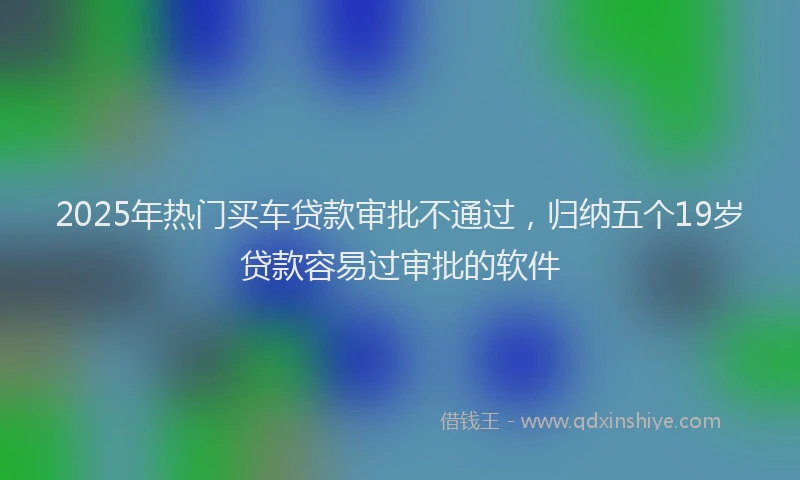 2025年热门买车贷款审批不通过，归纳五个19岁贷款容易过审批的软件