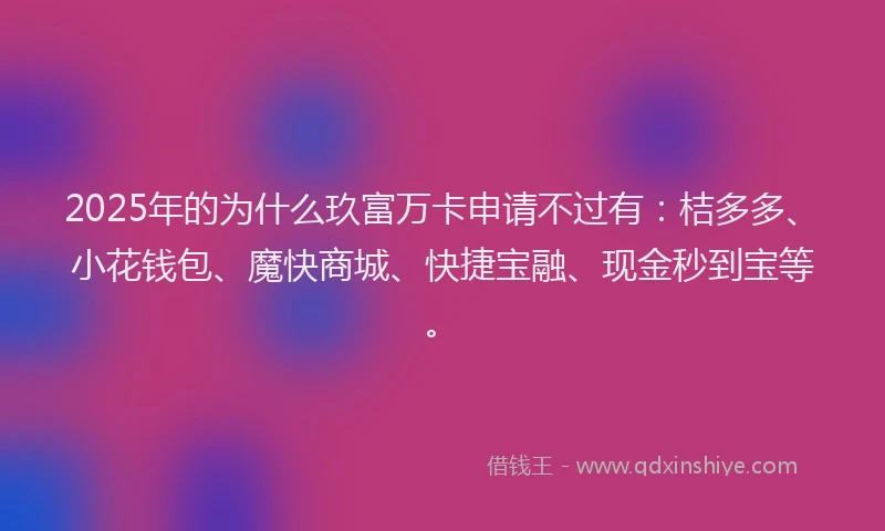 2025年的为什么玖富万卡申请不过有：桔多多、小花钱包、魔快商城、快捷宝融、现金秒到宝等。