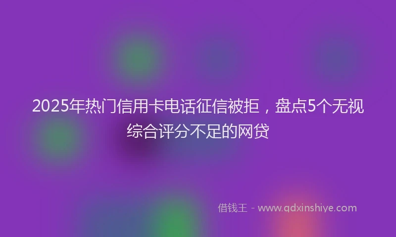 2025年热门信用卡电话征信被拒，盘点5个无视综合评分不足的网贷