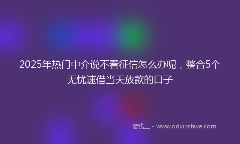 2025年热门中介说不看征信怎么办呢，整合5个无忧速借当天放款的口子