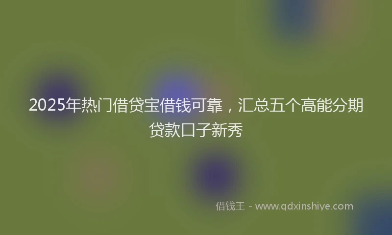 2025年热门借贷宝借钱可靠，汇总五个高能分期贷款口子新秀