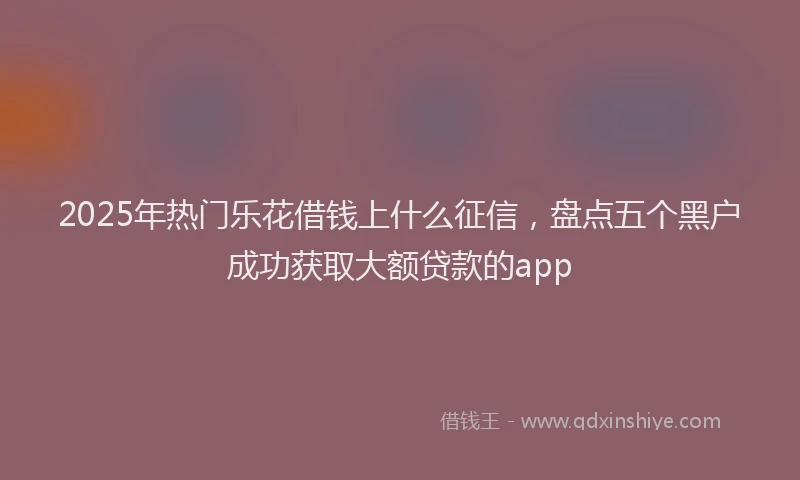 2025年热门乐花借钱上什么征信，盘点五个黑户成功获取大额贷款的app