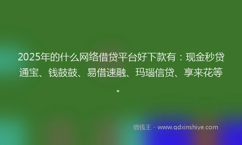2025年的什么网络借贷平台好下款有：现金秒贷通宝、钱鼓鼓、易借速融、玛瑙信贷、享来花等。
