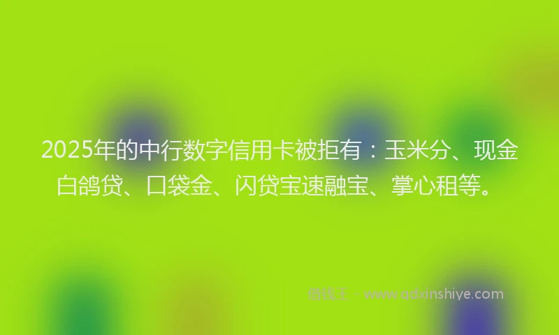2025年的中行数字信用卡被拒有：玉米分、现金白鸽贷、口袋金、闪贷宝速融宝、掌心租等。