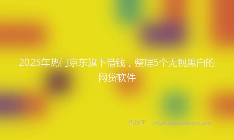2025年热门京东旗下借钱，整理5个无视黑白的网贷软件