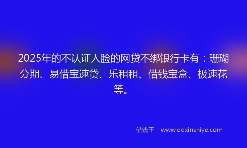 2025年的不认证人脸的网贷不绑银行卡有：珊瑚分期、易借宝速贷、乐租租、借钱宝盒、极速花等。