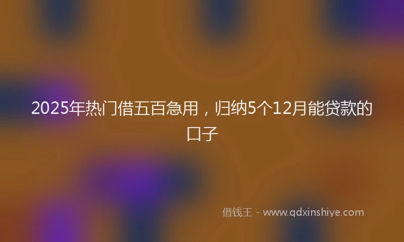 2025年热门借五百急用，归纳5个12月能贷款的口子