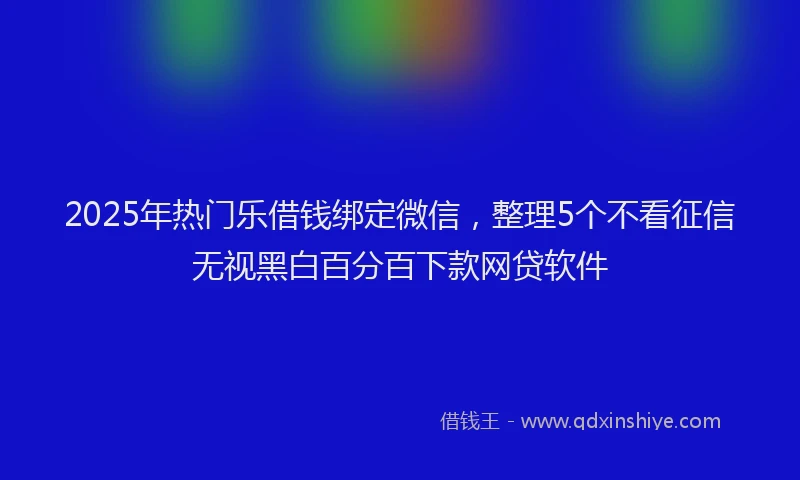 2025年热门乐借钱绑定微信，整理5个不看征信无视黑白百分百下款网贷软件