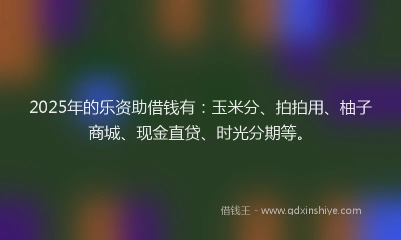 2025年的乐资助借钱有：玉米分、拍拍用、柚子商城、现金直贷、时光分期等。