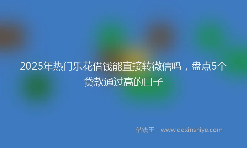 2025年热门乐花借钱能直接转微信吗，盘点5个贷款通过高的口子