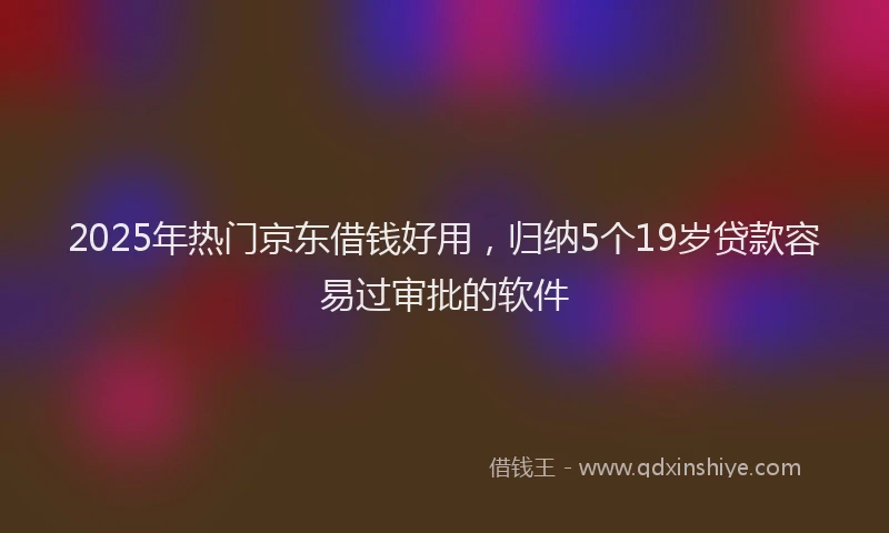 2025年热门京东借钱好用，归纳5个19岁贷款容易过审批的软件