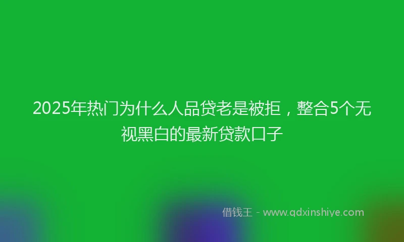 2025年热门为什么人品贷老是被拒，整合5个无视黑白的最新贷款口子