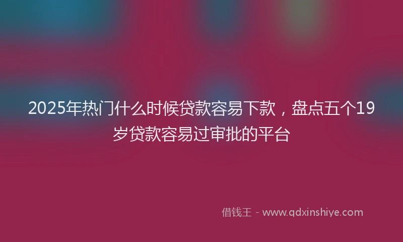 2025年热门什么时候贷款容易下款，盘点五个19岁贷款容易过审批的平台