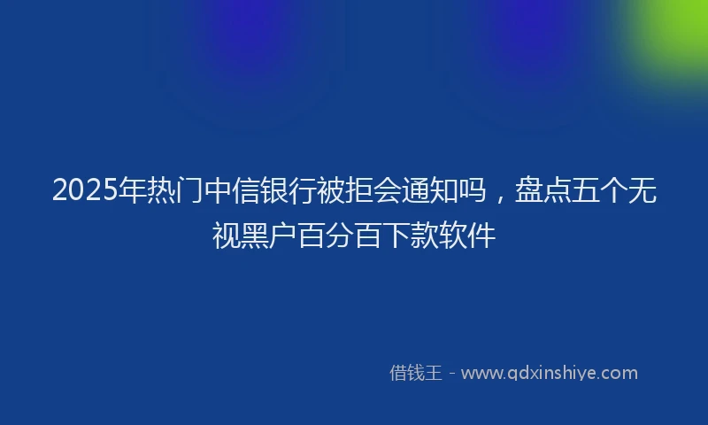 2025年热门中信银行被拒会通知吗，盘点五个无视黑户百分百下款软件
