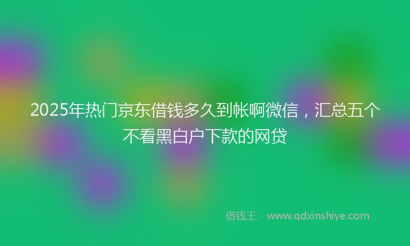 2025年热门京东借钱多久到帐啊微信，汇总五个不看黑白户下款的网贷