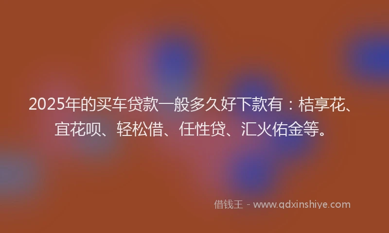 2025年的买车贷款一般多久好下款有：桔享花、宜花呗、轻松借、任性贷、汇火佑金等。