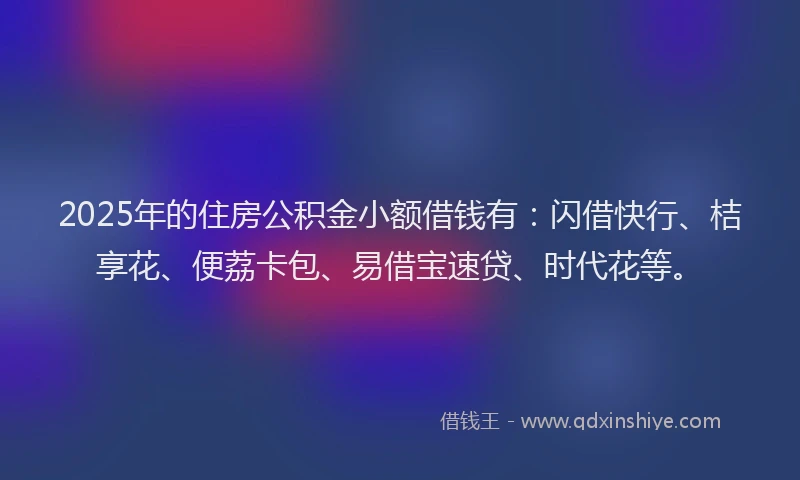 2025年的住房公积金小额借钱有：闪借快行、桔享花、便荔卡包、易借宝速贷、时代花等。