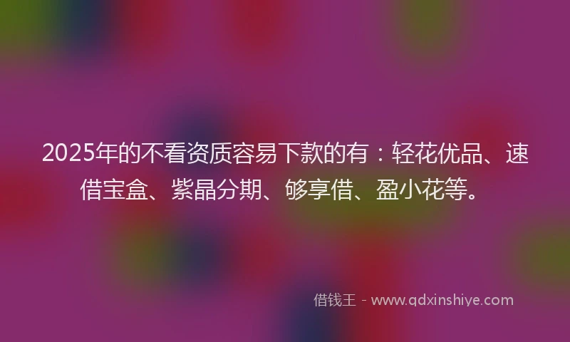2025年的不看资质容易下款的有：轻花优品、速借宝盒、紫晶分期、够享借、盈小花等。