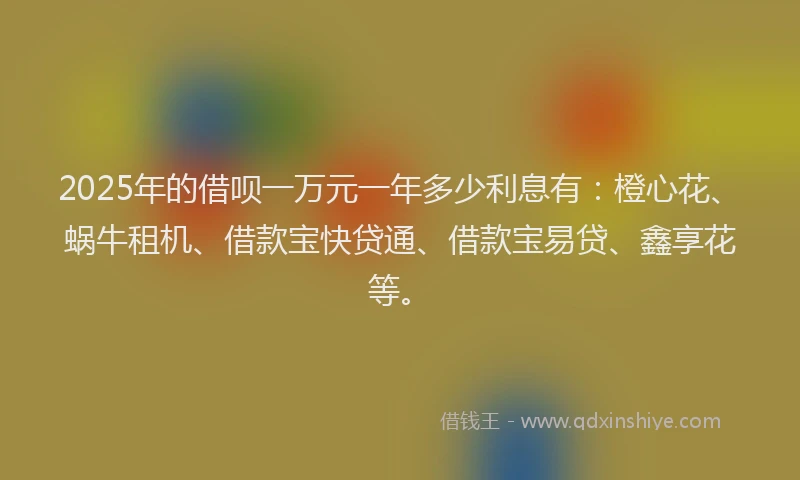 2025年的借呗一万元一年多少利息有：橙心花、蜗牛租机、借款宝快贷通、借款宝易贷、鑫享花等。