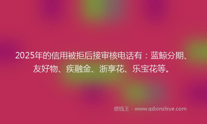 2025年的信用被拒后接审核电话有：蓝鲸分期、友好物、疾融金、浙享花、乐宝花等。