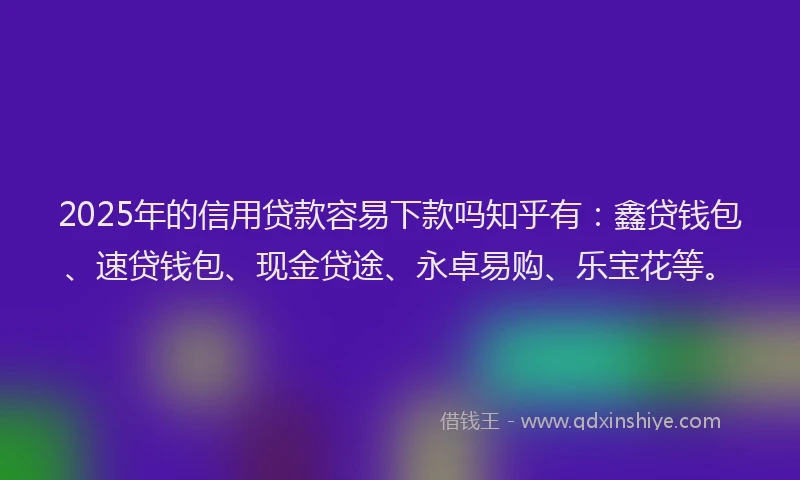 2025年的信用贷款容易下款吗知乎有：鑫贷钱包、速贷钱包、现金贷途、永卓易购、乐宝花等。