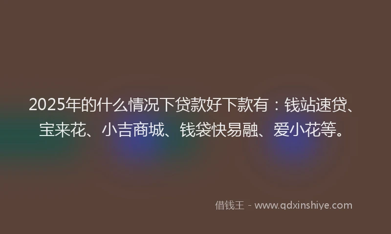 2025年的什么情况下贷款好下款有：钱站速贷、宝来花、小吉商城、钱袋快易融、爱小花等。
