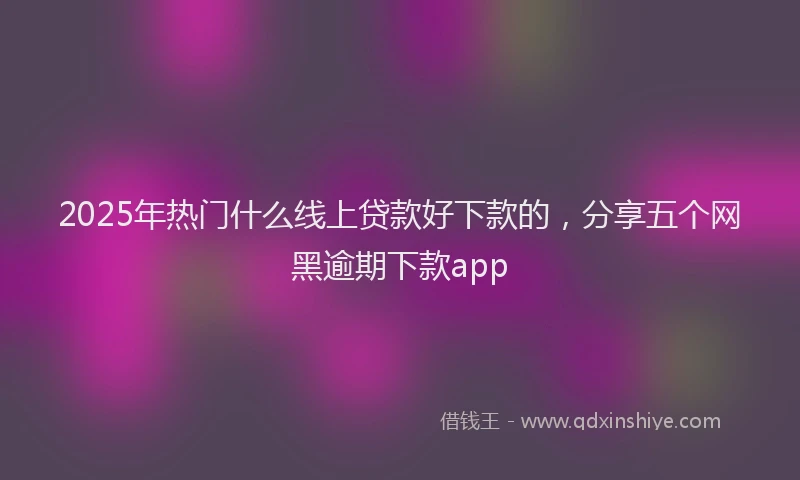 2025年热门什么线上贷款好下款的，分享五个网黑逾期下款app