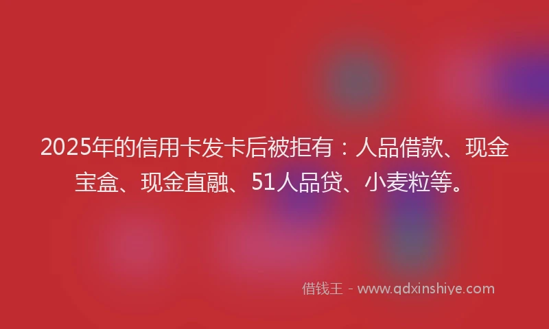 2025年的信用卡发卡后被拒有：人品借款、现金宝盒、现金直融、51人品贷、小麦粒等。