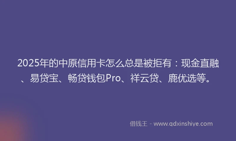 2025年的中原信用卡怎么总是被拒有：现金直融、易贷宝、畅贷钱包Pro、祥云贷、鹿优选等。