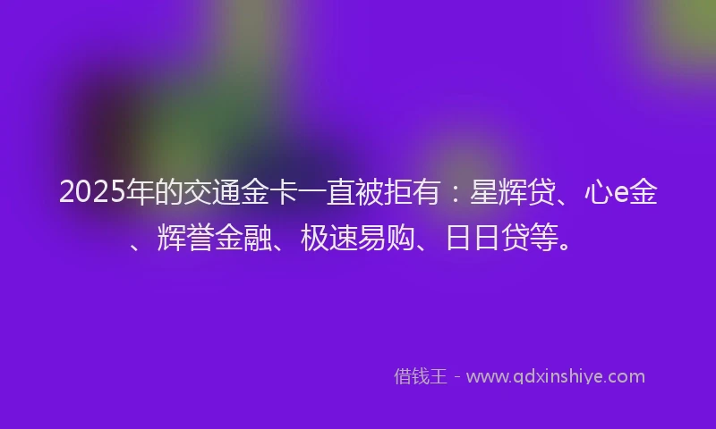 2025年的交通金卡一直被拒有：星辉贷、心e金、辉誉金融、极速易购、日日贷等。