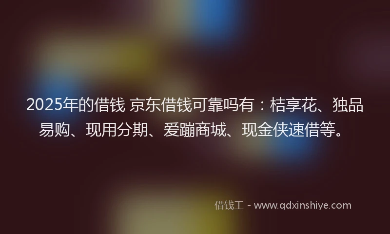 2025年的借钱 京东借钱可靠吗有：桔享花、独品易购、现用分期、爱蹦商城、现金侠速借等。