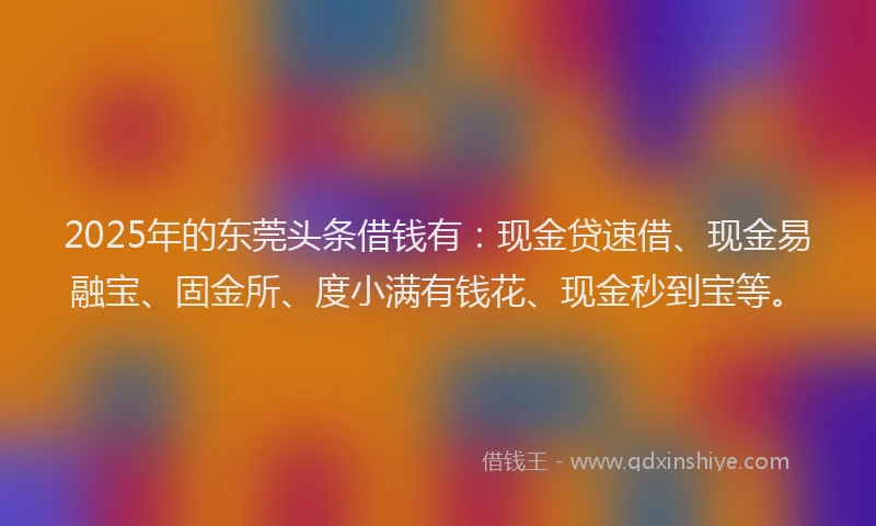 2025年的东莞头条借钱有：现金贷速借、现金易融宝、固金所、度小满有钱花、现金秒到宝等。