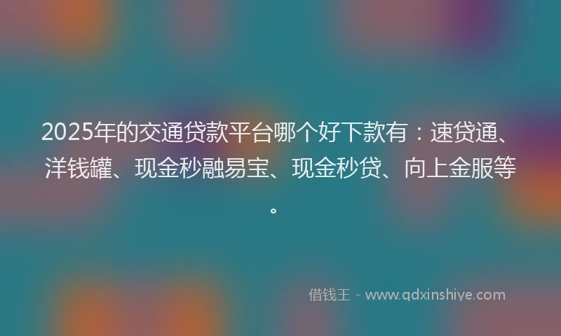 2025年的交通贷款平台哪个好下款有：速贷通、洋钱罐、现金秒融易宝、现金秒贷、向上金服等。