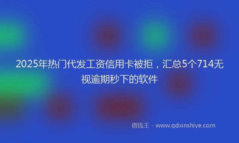 2025年热门代发工资信用卡被拒，汇总5个714无视逾期秒下的软件
