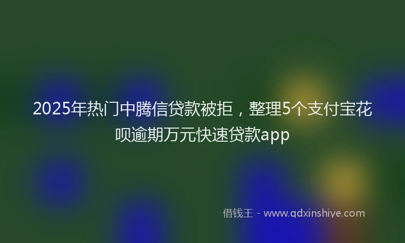 2025年热门中腾信贷款被拒，整理5个支付宝花呗逾期万元快速贷款app