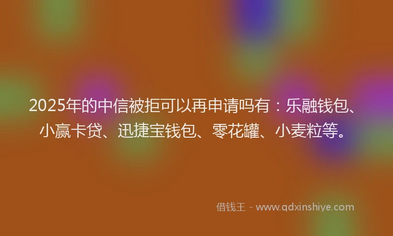2025年的中信被拒可以再申请吗有：乐融钱包、小赢卡贷、迅捷宝钱包、零花罐、小麦粒等。