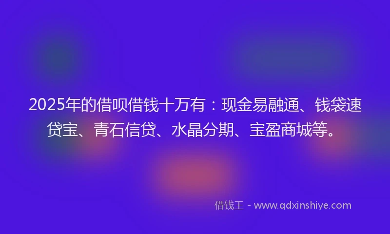 2025年的借呗借钱十万有：现金易融通、钱袋速贷宝、青石信贷、水晶分期、宝盈商城等。