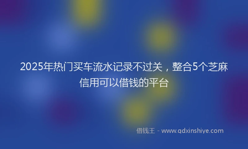 2025年热门买车流水记录不过关，整合5个芝麻信用可以借钱的平台