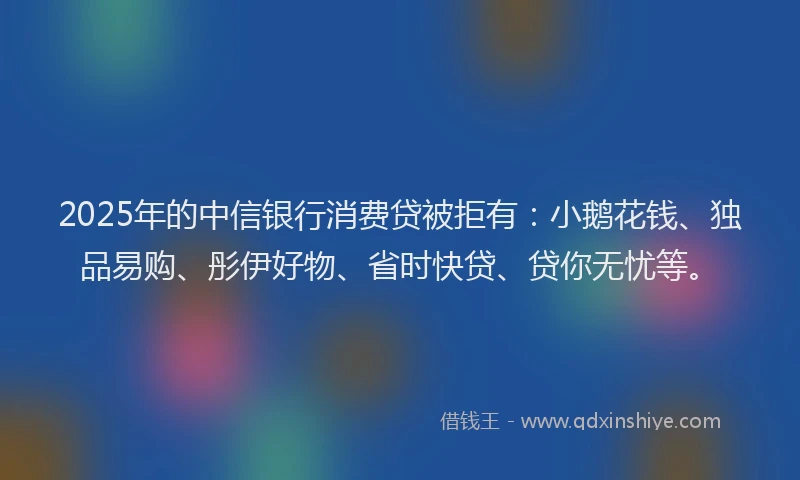 2025年的中信银行消费贷被拒有：小鹅花钱、独品易购、彤伊好物、省时快贷、贷你无忧等。