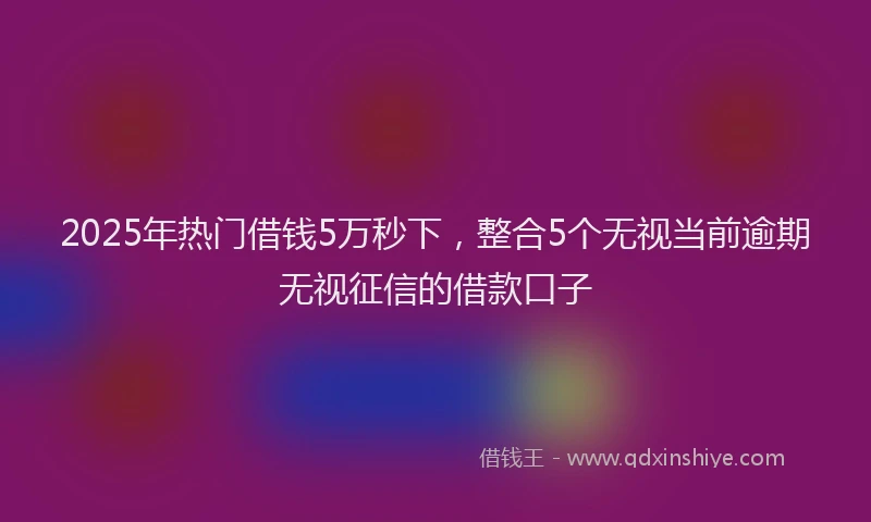 2025年热门借钱5万秒下，整合5个无视当前逾期无视征信的借款口子