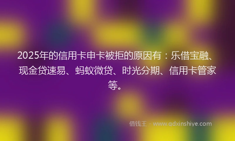 2025年的信用卡申卡被拒的原因有：乐借宝融、现金贷速易、蚂蚁微贷、时光分期、信用卡管家等。