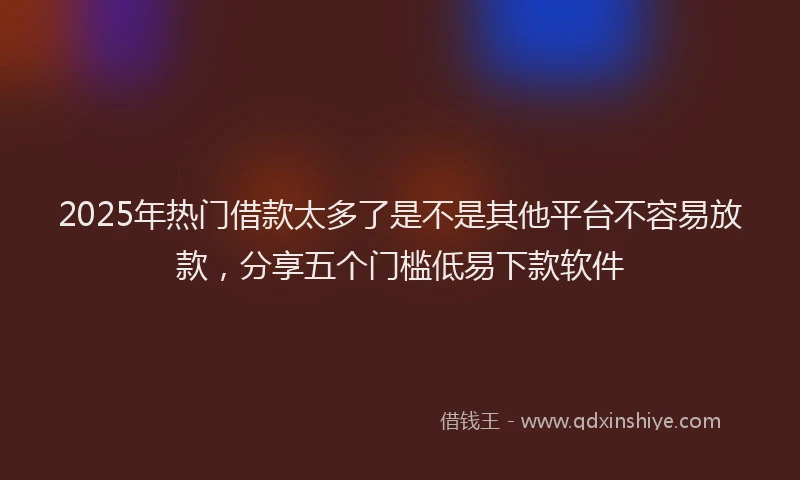 2025年热门借款太多了是不是其他平台不容易放款，分享五个门槛低易下款软件