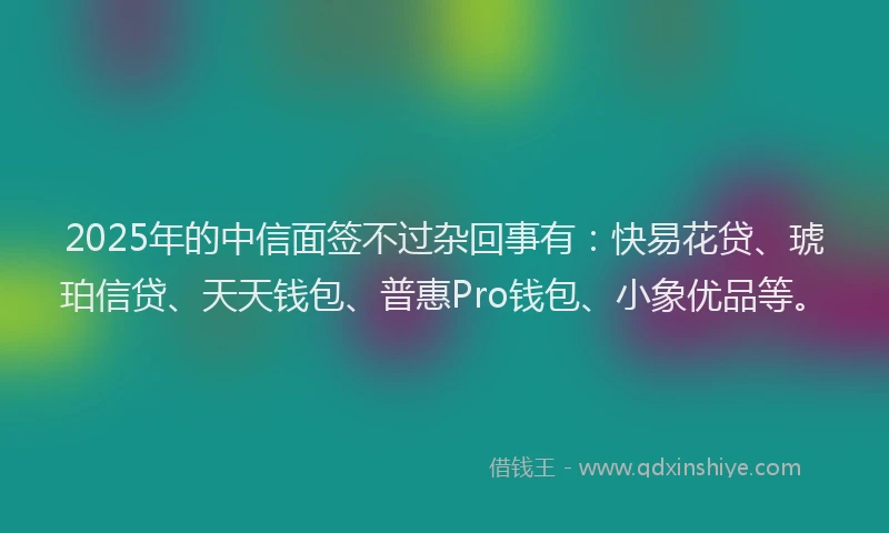 2025年的中信面签不过杂回事有：快易花贷、琥珀信贷、天天钱包、普惠Pro钱包、小象优品等。