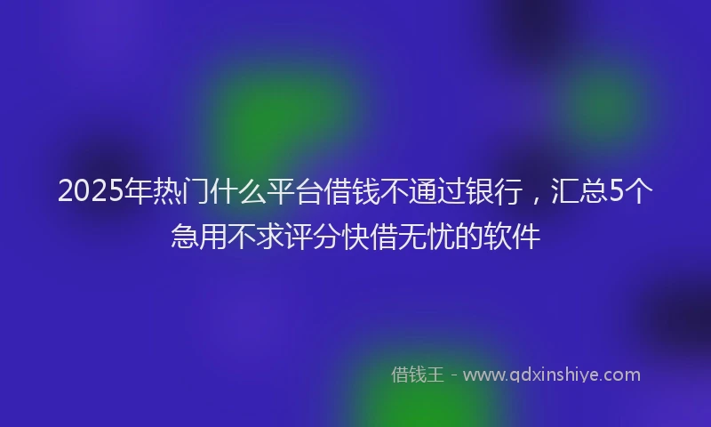 2025年热门什么平台借钱不通过银行，汇总5个急用不求评分快借无忧的软件