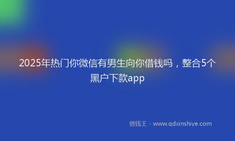 2025年热门你微信有男生向你借钱吗，整合5个黑户下款app