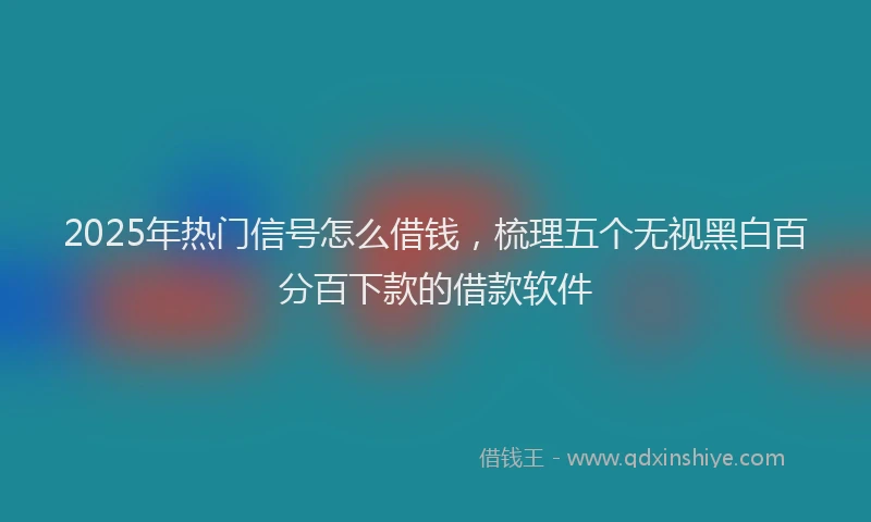 2025年热门信号怎么借钱，梳理五个无视黑白百分百下款的借款软件