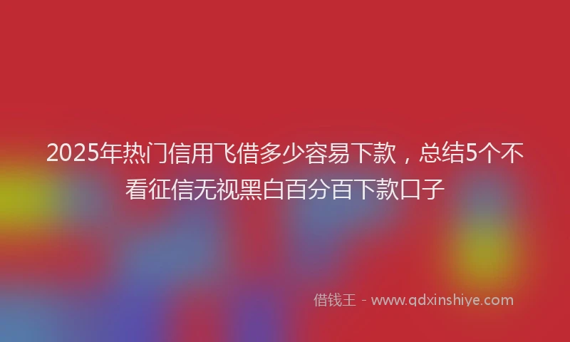 2025年热门信用飞借多少容易下款，总结5个不看征信无视黑白百分百下款口子