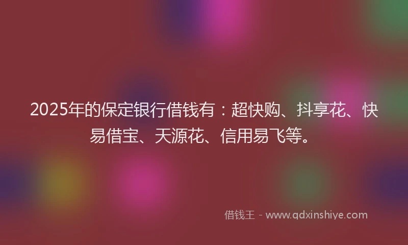 2025年的保定银行借钱有：超快购、抖享花、快易借宝、天源花、信用易飞等。